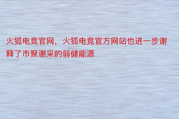 火狐电竞官网，火狐电竞官方网站也进一步谢释了市聚谢采的弱健能源
