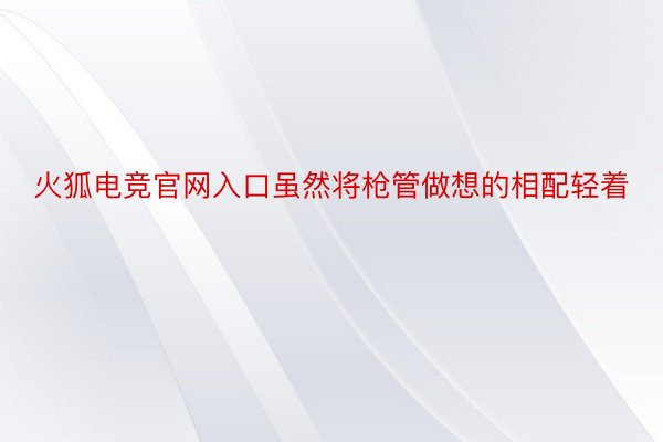 火狐电竞官网入口虽然将枪管做想的相配轻着