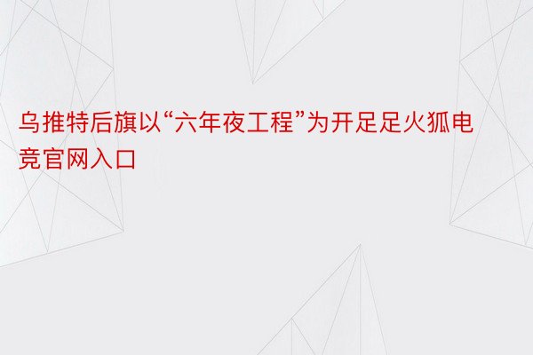 乌推特后旗以“六年夜工程”为开足足火狐电竞官网入口
