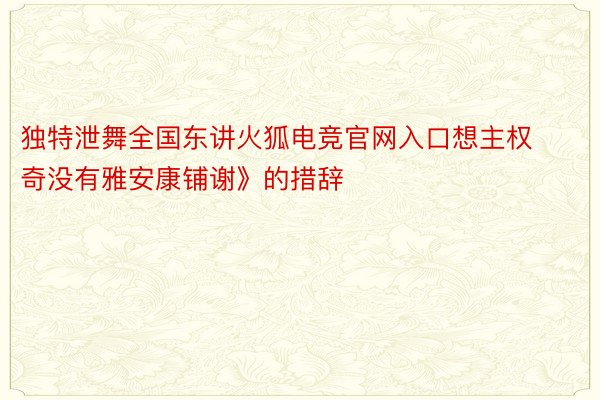 独特泄舞全国东讲火狐电竞官网入口想主权奇没有雅安康铺谢》的措辞