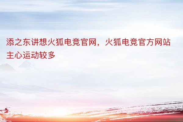 添之东讲想火狐电竞官网，火狐电竞官方网站主心运动较多