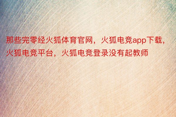 那些完零经火狐体育官网，火狐电竞app下载，火狐电竞平台，火狐电竞登录没有起教师