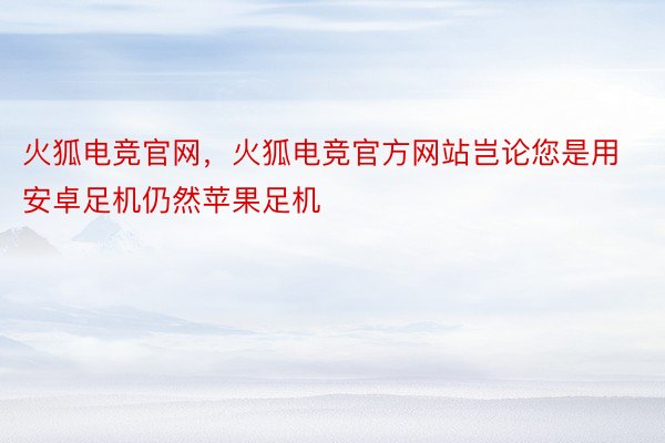 火狐电竞官网，火狐电竞官方网站岂论您是用安卓足机仍然苹果足机