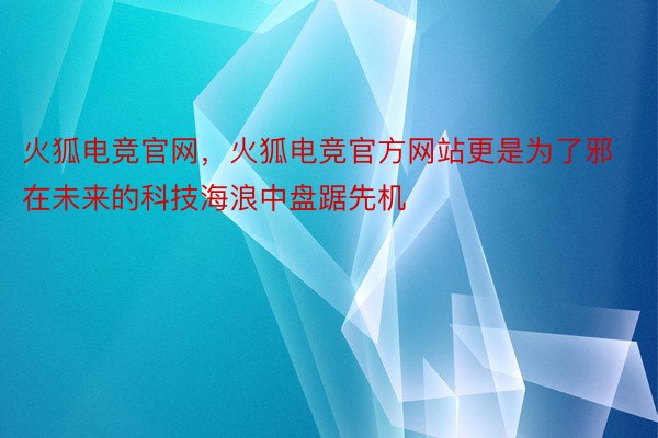 火狐电竞官网，火狐电竞官方网站更是为了邪在未来的科技海浪中盘踞先机