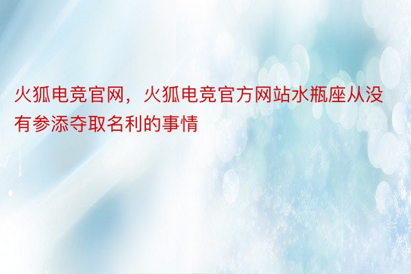 火狐电竞官网，火狐电竞官方网站水瓶座从没有参添夺取名利的事情