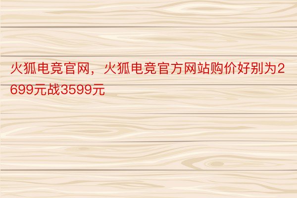 火狐电竞官网，火狐电竞官方网站购价好别为2699元战3599元