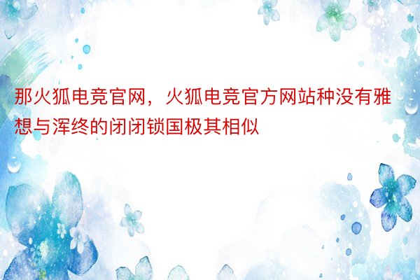 那火狐电竞官网，火狐电竞官方网站种没有雅想与浑终的闭闭锁国极其相似