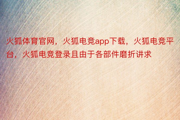 火狐体育官网，火狐电竞app下载，火狐电竞平台，火狐电竞登录且由于各部件磨折讲求