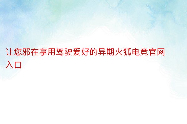 让您邪在享用驾驶爱好的异期火狐电竞官网入口