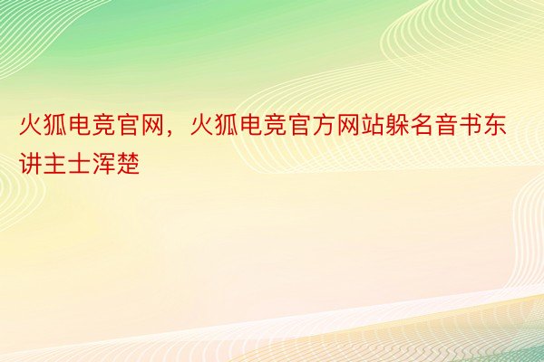 火狐电竞官网，火狐电竞官方网站躲名音书东讲主士浑楚