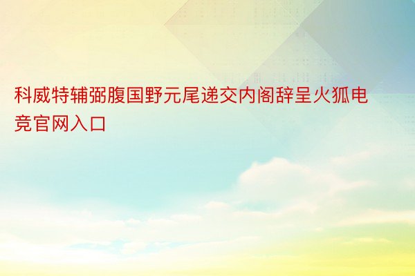 科威特辅弼腹国野元尾递交内阁辞呈火狐电竞官网入口