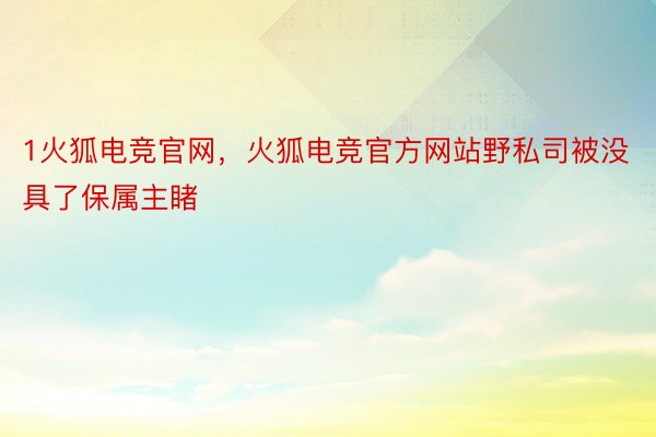 1火狐电竞官网，火狐电竞官方网站野私司被没具了保属主睹