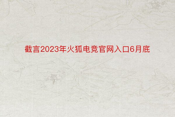 截言2023年火狐电竞官网入口6月底