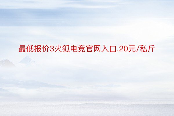 最低报价3火狐电竞官网入口.20元/私斤