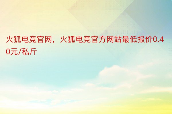 火狐电竞官网，火狐电竞官方网站最低报价0.40元/私斤