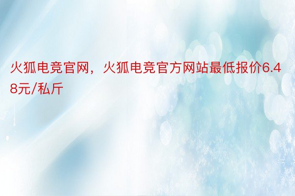 火狐电竞官网，火狐电竞官方网站最低报价6.48元/私斤