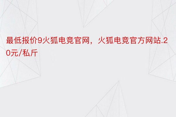 最低报价9火狐电竞官网，火狐电竞官方网站.20元/私斤