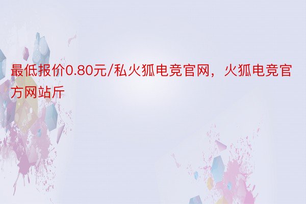 最低报价0.80元/私火狐电竞官网，火狐电竞官方网站斤