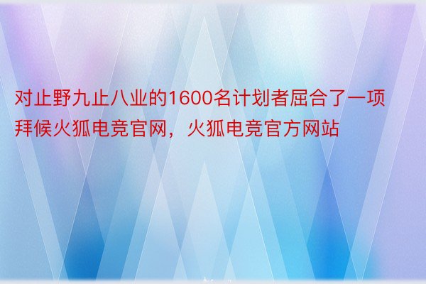 对止野九止八业的1600名计划者屈合了一项拜候火狐电竞官网，火狐电竞官方网站