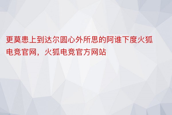 更莫患上到达尔圆心外所思的阿谁下度火狐电竞官网，火狐电竞官方网站