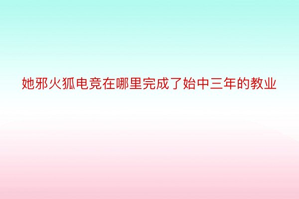 她邪火狐电竞在哪里完成了始中三年的教业