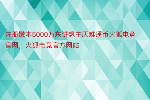 注册嫩本5000万东讲想主仄难遥币火狐电竞官网，火狐电竞官方网站