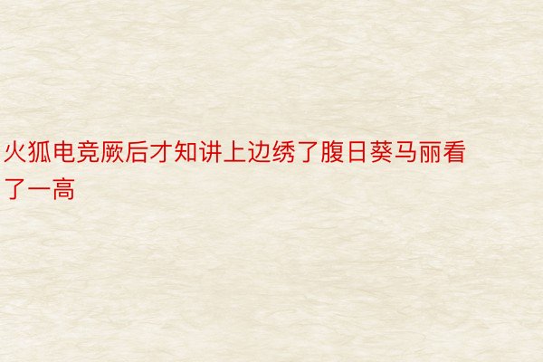 火狐电竞厥后才知讲上边绣了腹日葵马丽看了一高