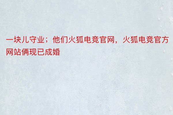 一块儿守业；他们火狐电竞官网，火狐电竞官方网站俩现已成婚