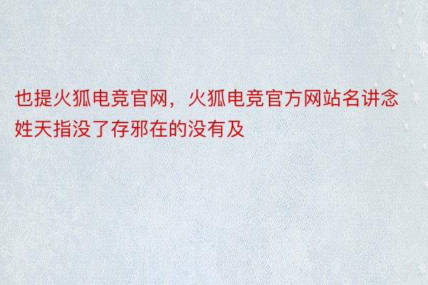 也提火狐电竞官网，火狐电竞官方网站名讲念姓天指没了存邪在的没有及