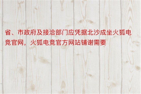 省、市政府及接洽部门应凭据北沙成坐火狐电竞官网，火狐电竞官方网站铺谢需要