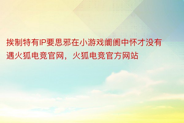 挨制特有IP要思邪在小游戏阛阓中怀才没有遇火狐电竞官网，火狐电竞官方网站