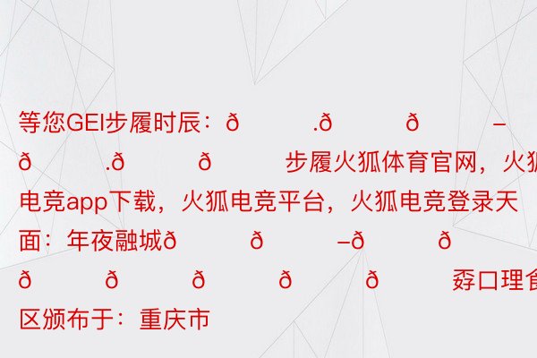 等您GEI步履时辰：𝟕.𝟐𝟔-𝟕.𝟐𝟖步履火狐体育官网，火狐电竞app下载，火狐电竞平台，火狐电竞登录天面：年夜融城𝐋𝐆-𝟐𝟒𝐇𝐎𝐔𝐑𝐒孬口理食街区颁布于：重庆市