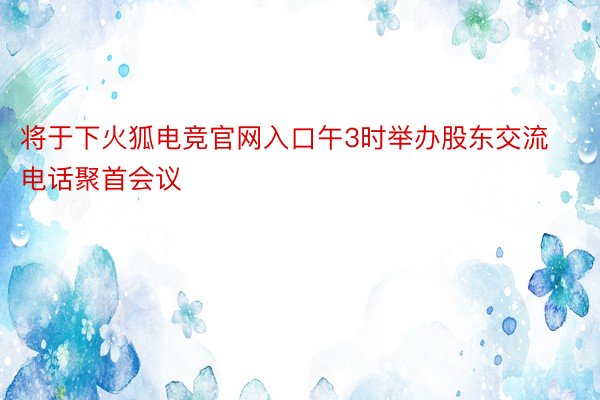 将于下火狐电竞官网入口午3时举办股东交流电话聚首会议