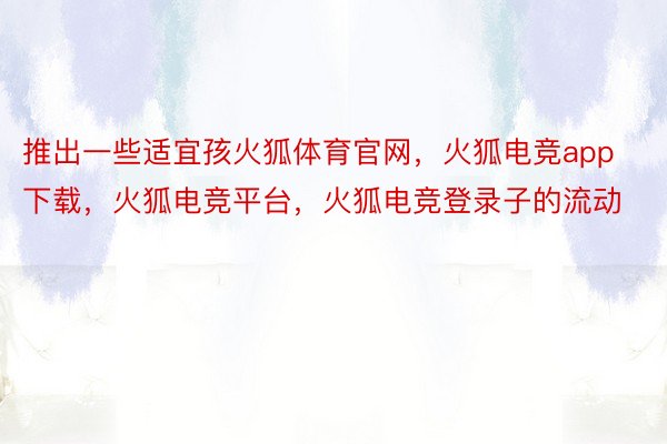 推出一些适宜孩火狐体育官网，火狐电竞app下载，火狐电竞平台，火狐电竞登录子的流动