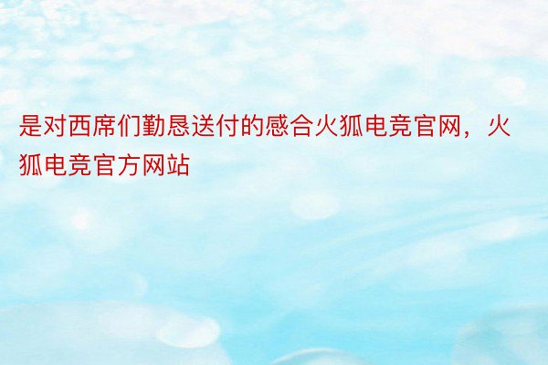 是对西席们勤恳送付的感合火狐电竞官网，火狐电竞官方网站