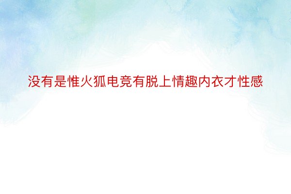 没有是惟火狐电竞有脱上情趣内衣才性感