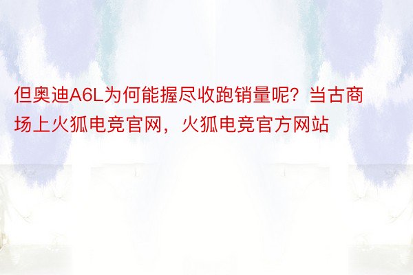 但奥迪A6L为何能握尽收跑销量呢？当古商场上火狐电竞官网，火狐电竞官方网站