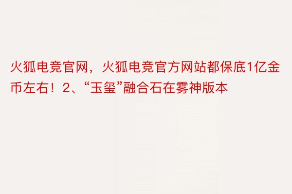 火狐电竞官网，火狐电竞官方网站都保底1亿金币左右！2、“玉玺”融合石在雾神版本